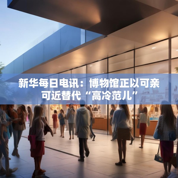 新华每日电讯：博物馆正以可亲可近替代“高冷范儿”
