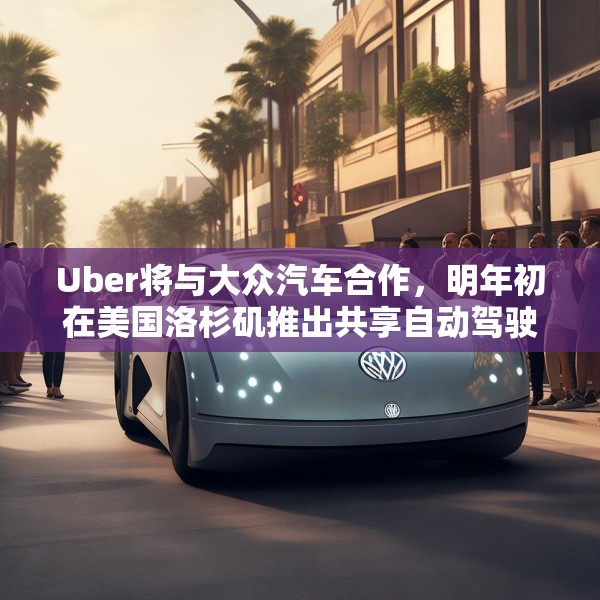 Uber将与大众汽车合作，明年初在美国洛杉矶推出共享自动驾驶服务