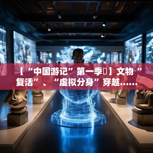 【“中国游记”第一季㉙】文物“复活”、“虚拟分身”穿越……让老外看呆的中国博物馆藏着多少“黑科技”？