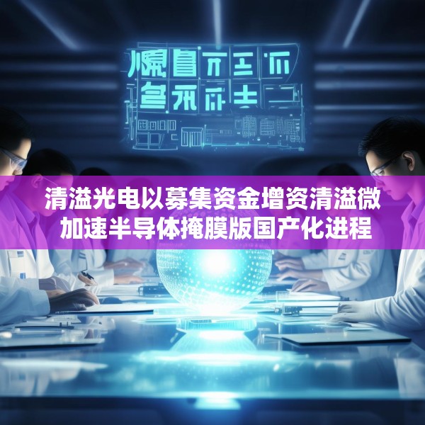 清溢光电以募集资金增资清溢微 加速半导体掩膜版国产化进程