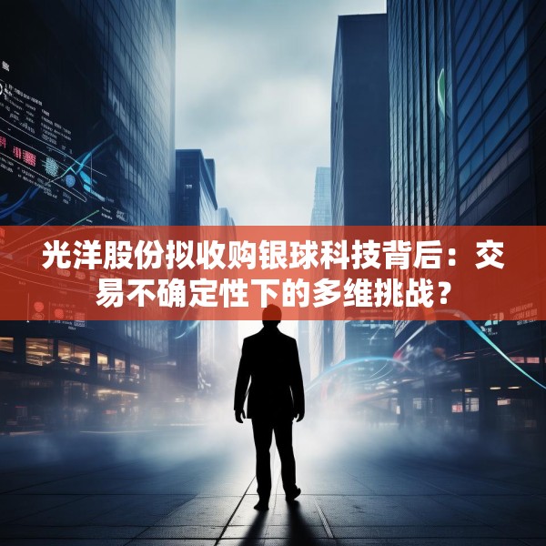光洋股份拟收购银球科技背后：交易不确定性下的多维挑战？