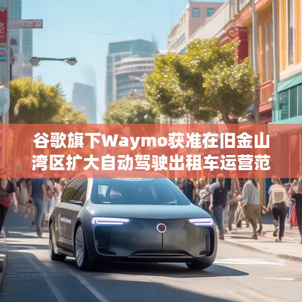 谷歌旗下Waymo获准在旧金山湾区扩大自动驾驶出租车运营范围