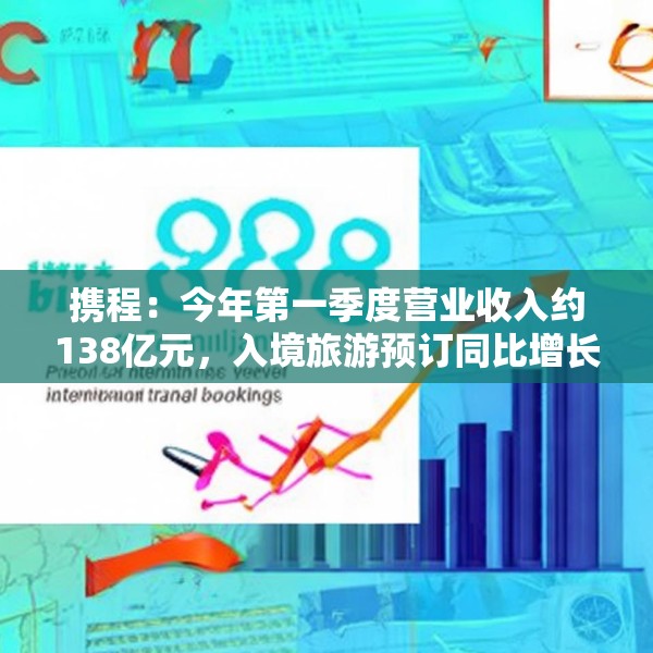 携程：今年第一季度营业收入约138亿元，入境旅游预订同比增长超100%