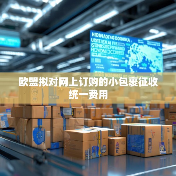欧盟拟对网上订购的小包裹征收统一费用