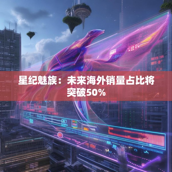 星纪魅族：未来海外销量占比将突破50%