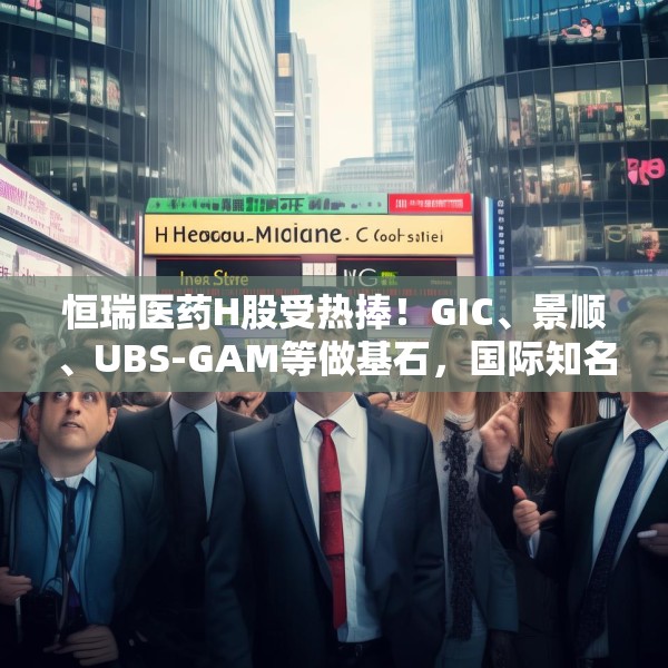恒瑞医药H股受热捧！GIC、景顺、UBS-GAM等做基石，国际知名长线基金参与锚定投资
