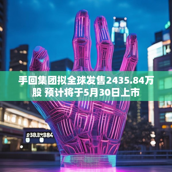 手回集团拟全球发售2435.84万股 预计将于5月30日上市