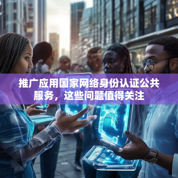 推广应用国家网络身份认证公共服务，这些问题值得关注