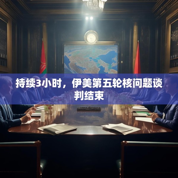 持续3小时，伊美第五轮核问题谈判结束