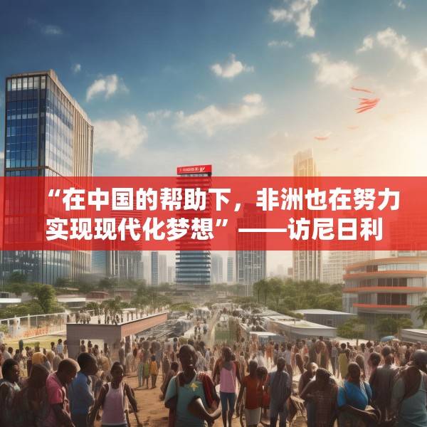 “在中国的帮助下，非洲也在努力实现现代化梦想”——访尼日利亚尼中全面战略伙伴关系总干事特格贝