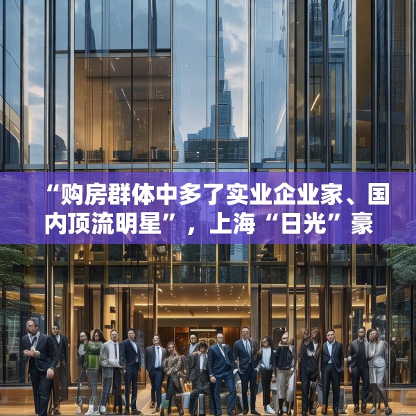 “购房群体中多了实业企业家、国内顶流明星”，上海“日光”豪宅还在增加