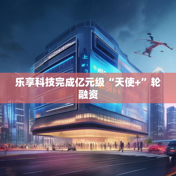 乐享科技完成亿元级“天使+”轮融资