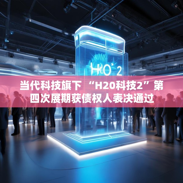 当代科技旗下 “H20科技2”第四次展期获债权人表决通过