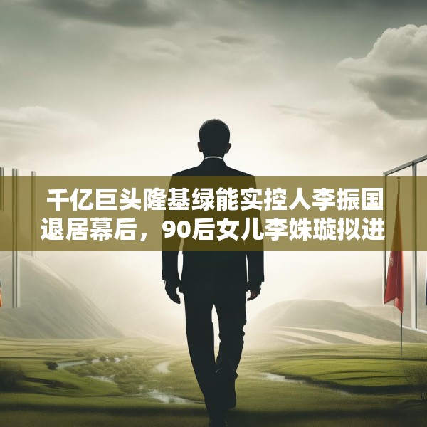 千亿巨头隆基绿能实控人李振国退居幕后，90后女儿李姝璇拟进董事会