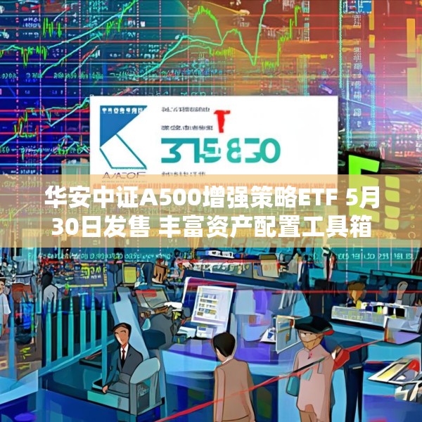 华安中证A500增强策略ETF 5月30日发售 丰富资产配置工具箱