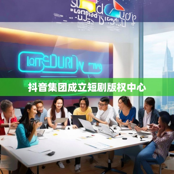 抖音集团成立短剧版权中心