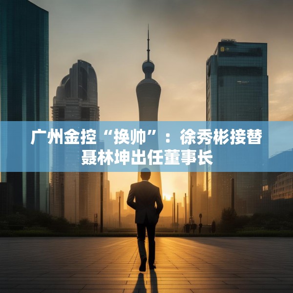 广州金控“换帅”：徐秀彬接替聂林坤出任董事长