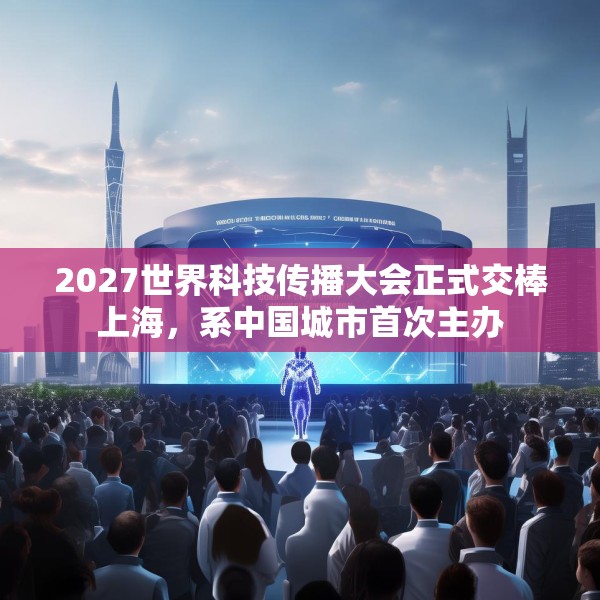 2027世界科技传播大会正式交棒上海，系中国城市首次主办
