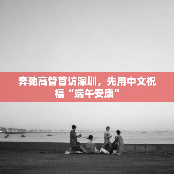 奔驰高管首访深圳，先用中文祝福“端午安康”