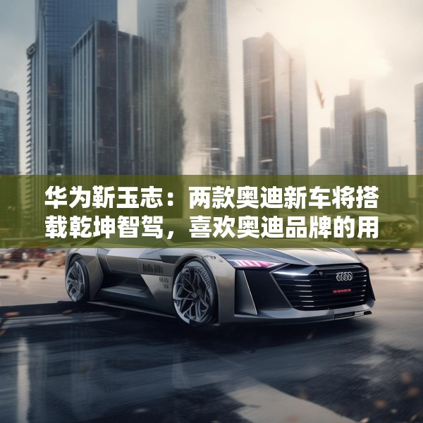 华为靳玉志：两款奥迪新车将搭载乾坤智驾，喜欢奥迪品牌的用户非常幸福