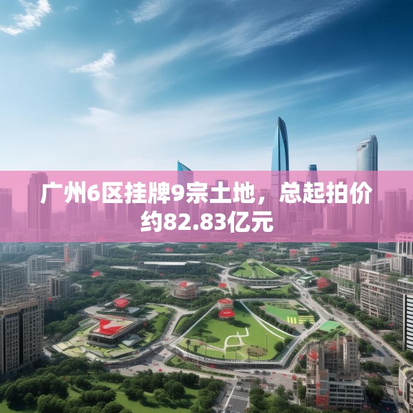 广州6区挂牌9宗土地，总起拍价约82.83亿元