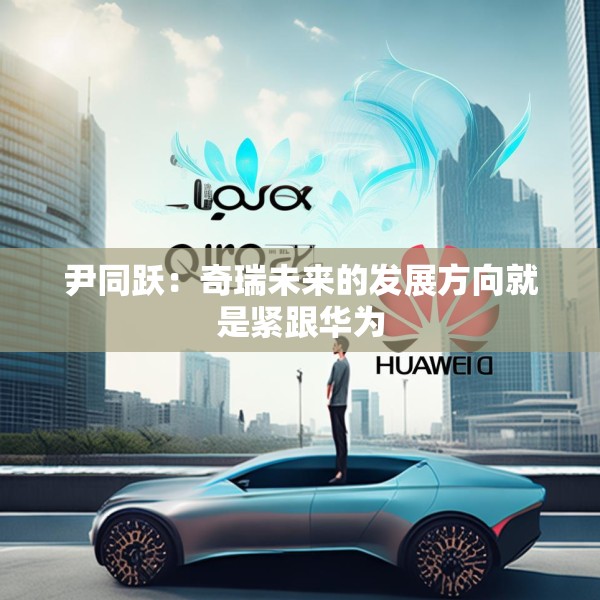 尹同跃：奇瑞未来的发展方向就是紧跟华为