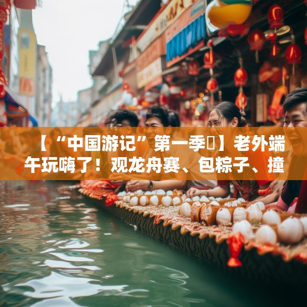 【“中国游记”第一季㉞】老外端午玩嗨了！观龙舟赛、包粽子、撞蛋……看这个非遗节日藏着多少惊喜
