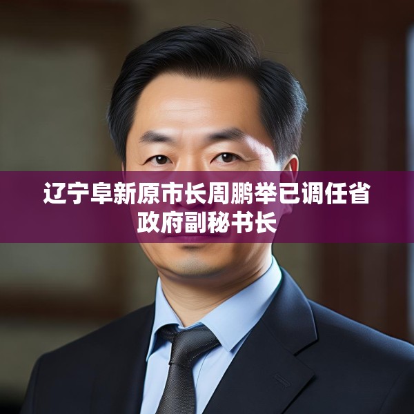 辽宁阜新原市长周鹏举已调任省政府副秘书长
