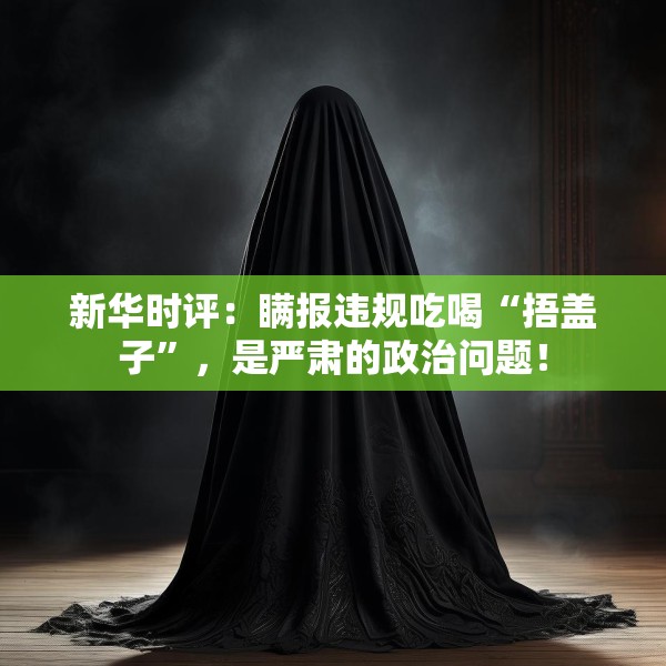 新华时评：瞒报违规吃喝“捂盖子”，是严肃的政治问题！