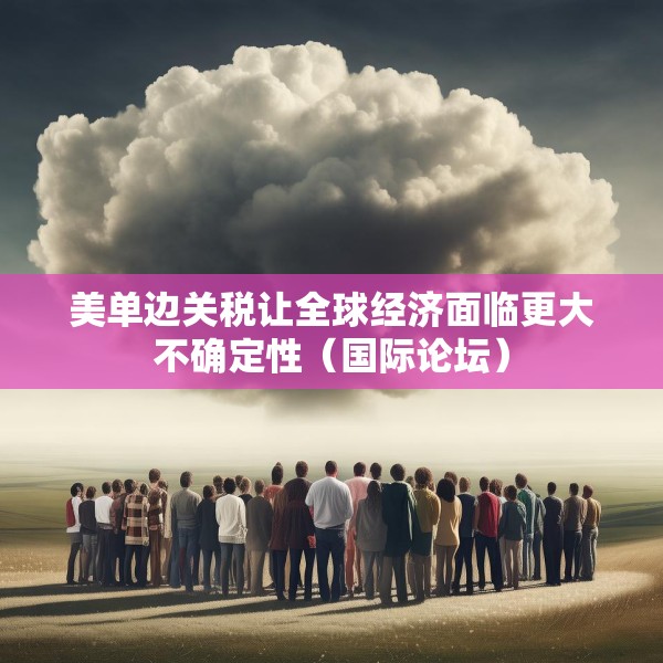 美单边关税让全球经济面临更大不确定性（国际论坛）