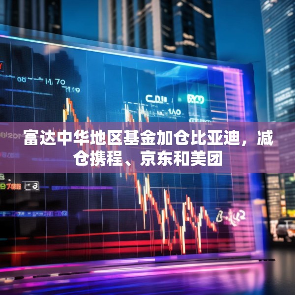 富达中华地区基金加仓比亚迪，减仓携程、京东和美团