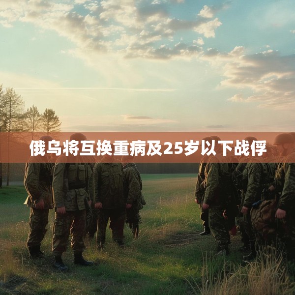 俄乌将互换重病及25岁以下战俘