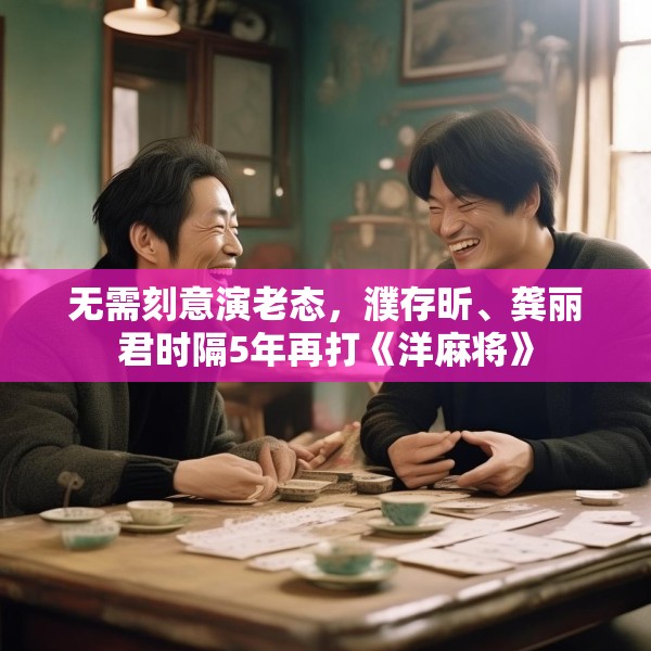 无需刻意演老态，濮存昕、龚丽君时隔5年再打《洋麻将》