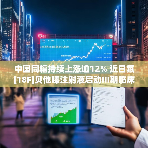 中国同辐持续上涨逾12% 近日氟[18F]贝他嗪注射液启动III期临床试验