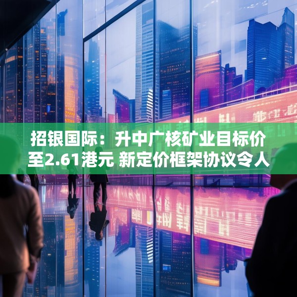 招银国际：升中广核矿业目标价至2.61港元 新定价框架协议令人惊喜