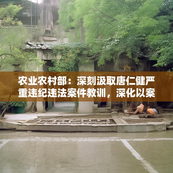 农业农村部：深刻汲取唐仁健严重违纪违法案件教训，深化以案促学促查促改
