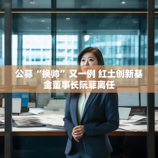 公募“换帅”又一例 红土创新基金董事长阮菲离任