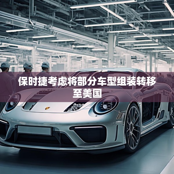 保时捷考虑将部分车型组装转移至美国
