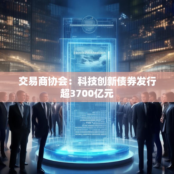 交易商协会：科技创新债券发行超3700亿元