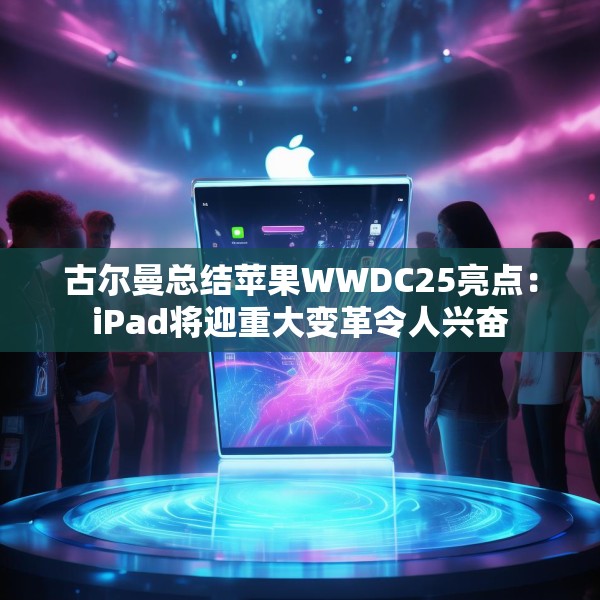 古尔曼总结苹果WWDC25亮点：iPad将迎重大变革令人兴奋
