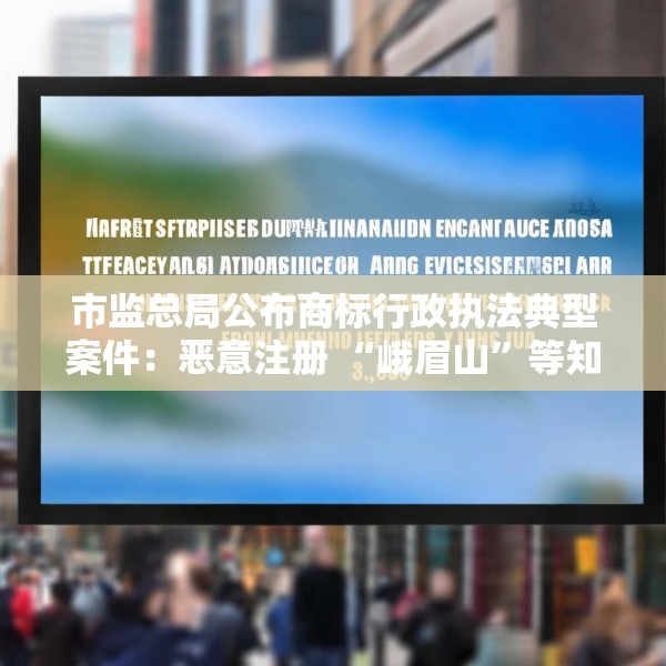 市监总局公布商标行政执法典型案件：恶意注册 “峨眉山”等知名景点商标被罚1.2万