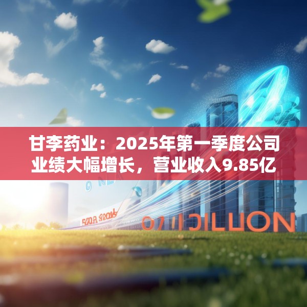 甘李药业：2025年第一季度公司业绩大幅增长，营业收入9.85亿元