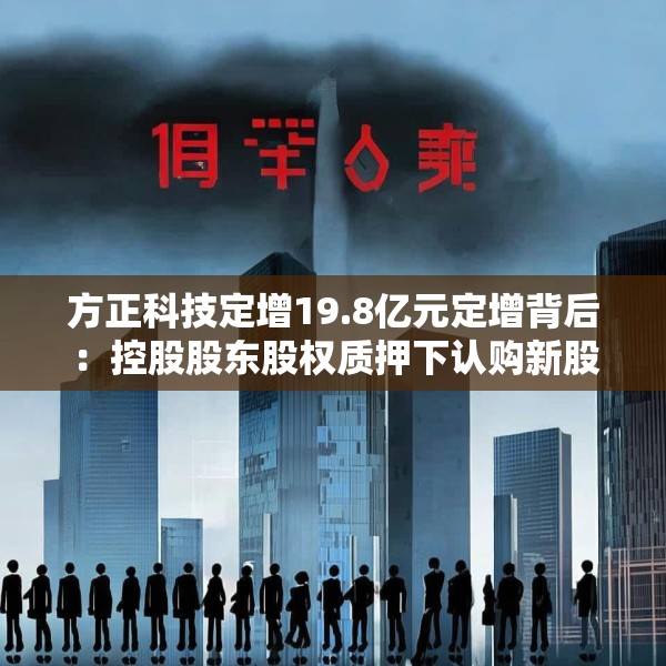 方正科技定增19.8亿元定增背后：控股股东股权质押下认购新股 原大股东频繁减持套现