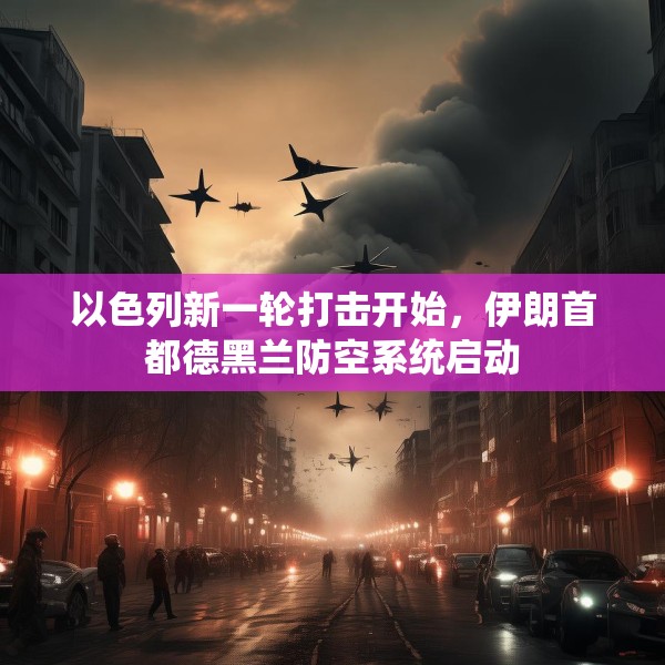 以色列新一轮打击开始，伊朗首都德黑兰防空系统启动