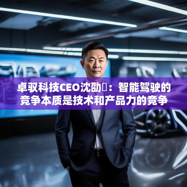 卓驭科技CEO沈劭劼：智能驾驶的竞争本质是技术和产品力的竞争