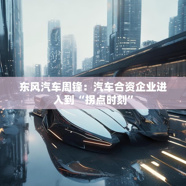 东风汽车周锋：汽车合资企业进入到“拐点时刻”