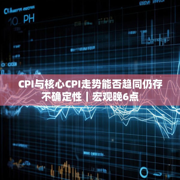 CPI与核心CPI走势能否趋同仍存不确定性｜宏观晚6点