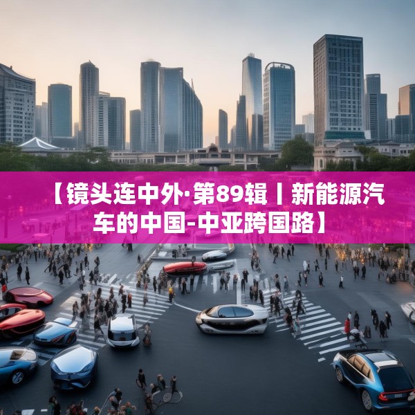 【镜头连中外·第89辑丨新能源汽车的中国-中亚跨国路】