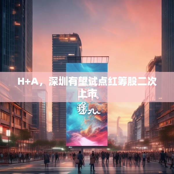 H+A，深圳有望试点红筹股二次上市